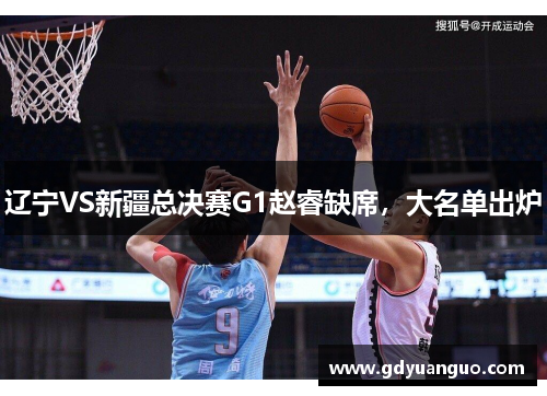 辽宁VS新疆总决赛G1赵睿缺席，大名单出炉